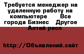 Требуется менеджер на удаленную работу на компьютере!!  - Все города Бизнес » Другое   . Алтай респ.